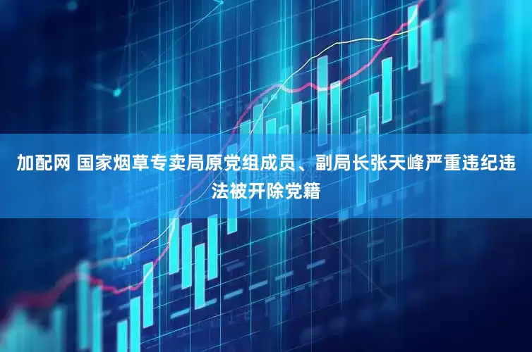 加配网 国家烟草专卖局原党组成员、副局长张天峰严重违纪违法被开除党籍