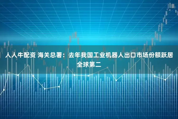 人人牛配资 海关总署：去年我国工业机器人出口市场份额跃居全球第二
