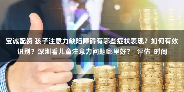 宝诚配资 孩子注意力缺陷障碍有哪些症状表现？如何有效识别？深圳看儿童注意力问题哪里好？_评估_时间