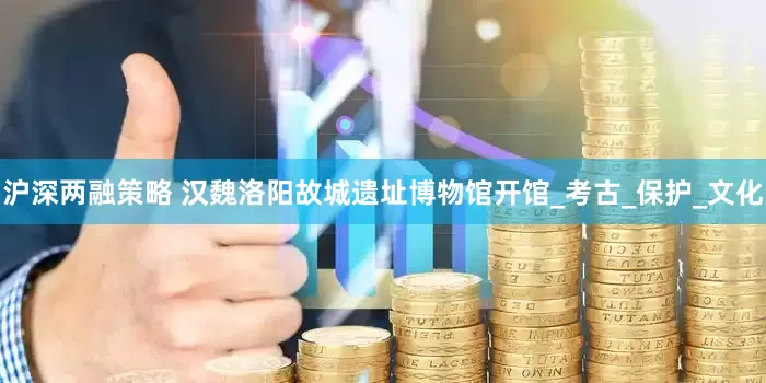 沪深两融策略 汉魏洛阳故城遗址博物馆开馆_考古_保护_文化
