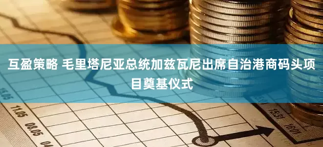 互盈策略 毛里塔尼亚总统加兹瓦尼出席自治港商码头项目奠基仪式