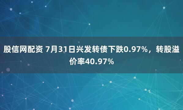 股信网配资 7月31日兴发转债下跌0.97%，转股溢价率40.97%