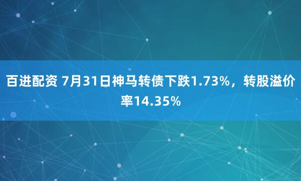 百进配资 7月31日神马转债下跌1.73%，转股溢价率14.35%