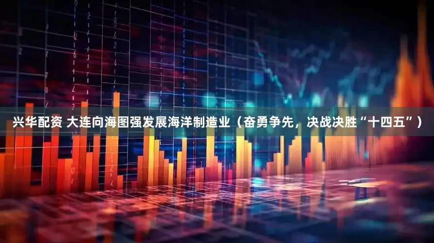 兴华配资 大连向海图强发展海洋制造业（奋勇争先，决战决胜“十四五”）