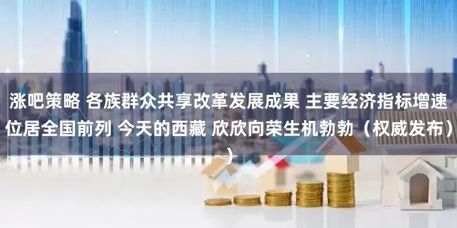 涨吧策略 各族群众共享改革发展成果 主要经济指标增速位居全国前列 今天的西藏 欣欣向荣生机勃勃（权威发布）