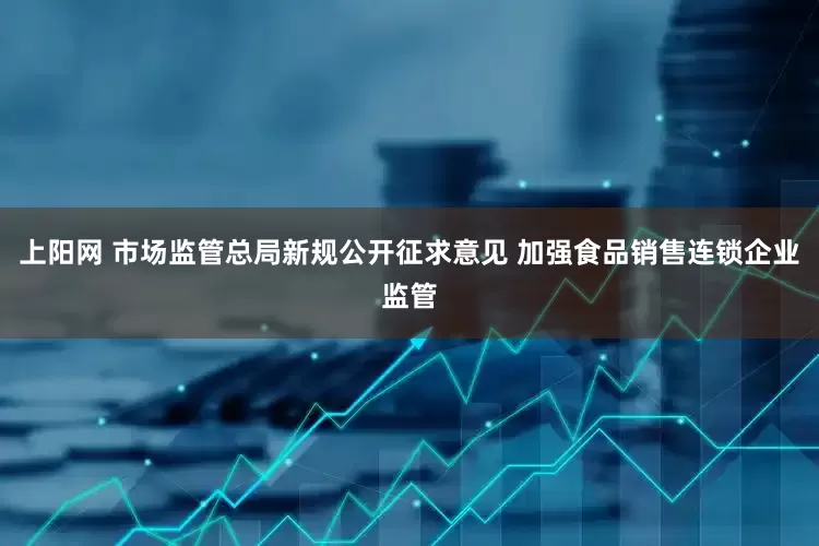 上阳网 市场监管总局新规公开征求意见 加强食品销售连锁企业监管
