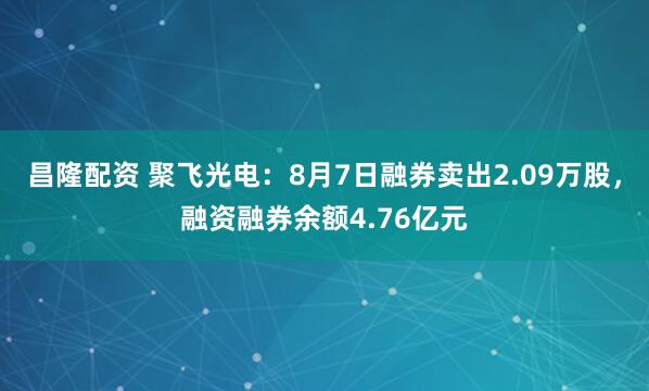 昌隆配资 聚飞光电：8月7日融券卖出2.09万股，融资融券余额4.76亿元