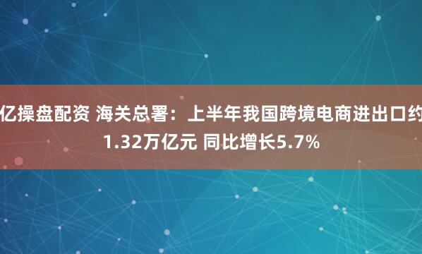 亿操盘配资 海关总署：上半年我国跨境电商进出口约1.32万亿元 同比增长5.7%