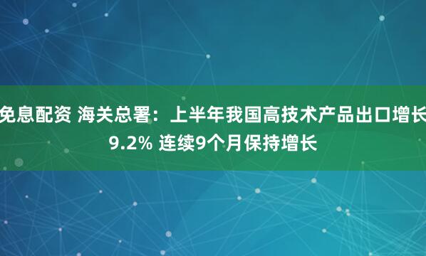 免息配资 海关总署：上半年我国高技术产品出口增长9.2% 连续9个月保持增长