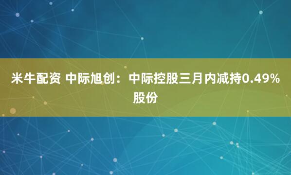 米牛配资 中际旭创:中际控股三月内减持0.49%股份