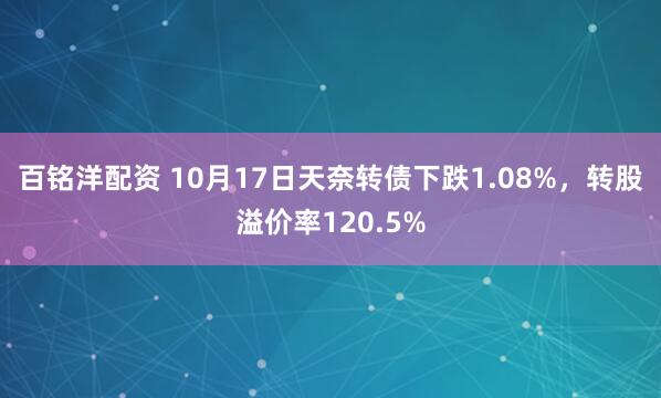 百铭洋配资 10月17日天奈转债下跌1.08%，转股溢价率120.5%
