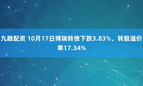 九融配资 10月17日博瑞转债下跌3.83%,转股溢价率17.34%