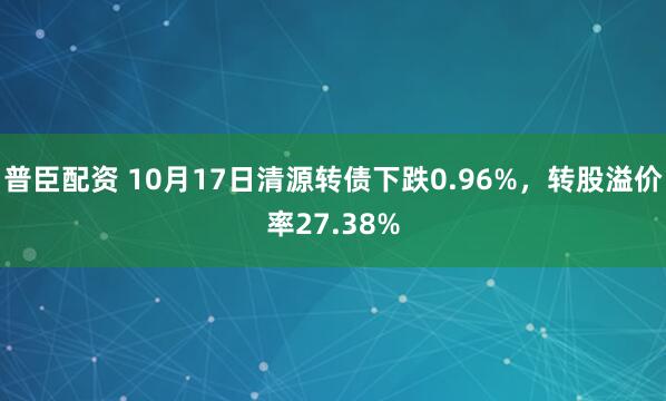普臣配资 10月17日清源转债下跌0.96%,转股溢价率27.38%