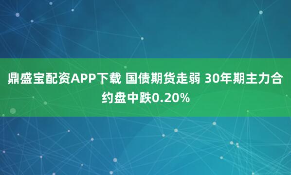 鼎盛宝配资APP下载 国债期货走弱 30年期主力合约盘中跌0.20%