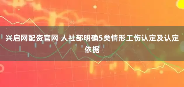 兴启网配资官网 人社部明确5类情形工伤认定及认定依据