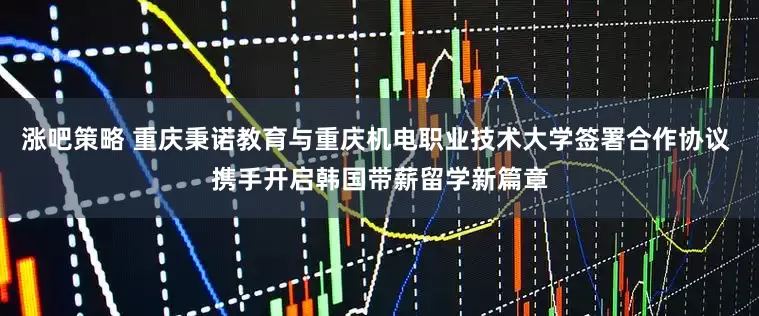 涨吧策略 重庆秉诺教育与重庆机电职业技术大学签署合作协议 携手开启韩国带薪留学新篇章