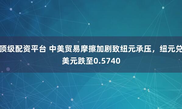 顶级配资平台 中美贸易摩擦加剧致纽元承压,纽元兑美元跌至0.5740