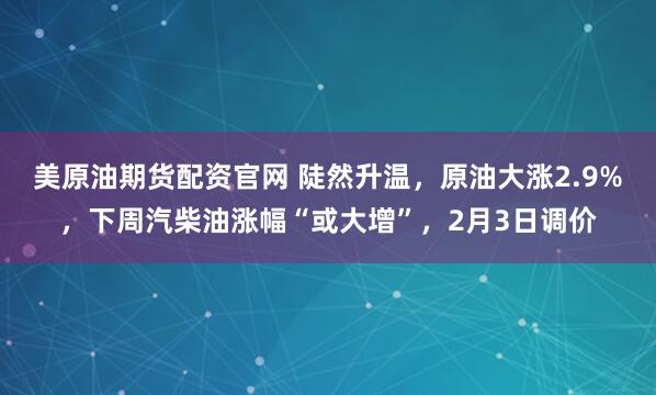 美原油期货配资官网 陡然升温，原油大涨2.9%，下周汽柴油涨幅“或大增”，2月3日调价