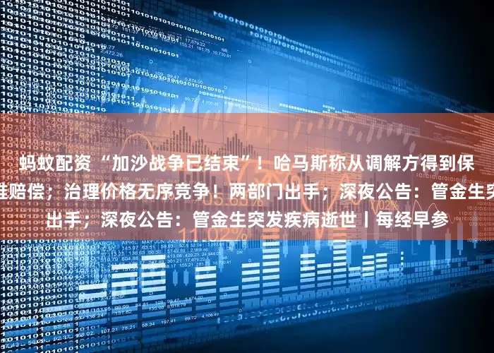 蚂蚊配资 “加沙战争已结束”！哈马斯称从调解方得到保证；普京：愿就阿航空难赔偿；治理价格无序竞争！两部门出手；深夜公告：管金生突发疾病逝世丨每经早参