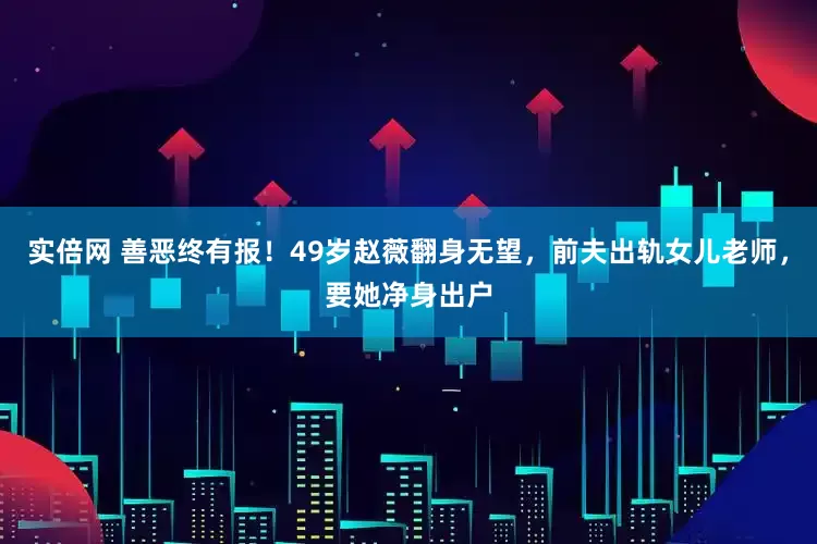 实倍网 善恶终有报！49岁赵薇翻身无望，前夫出轨女儿老师，要她净身出户